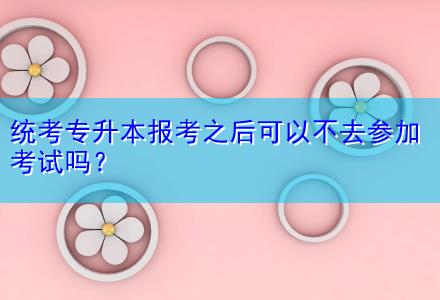 統(tǒng)考專(zhuān)升本報(bào)考之后可以不去參加考試嗎？