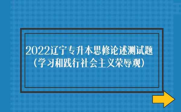 2022遼寧專(zhuān)升本思修論述測(cè)試題(學(xué)習(xí)和踐行社會(huì)主義榮辱觀)