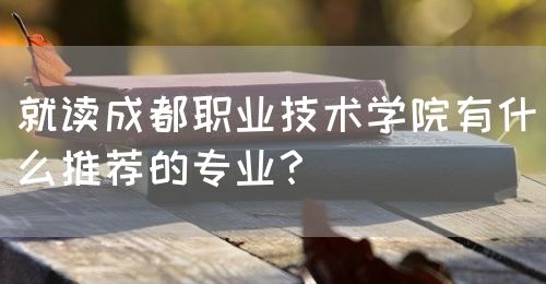 就讀成都職業(yè)技術(shù)學(xué)院有什么推薦的專(zhuān)業(yè)？(圖1)