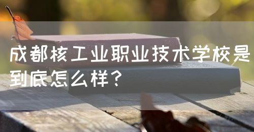 成都核工業(yè)職業(yè)技術(shù)學(xué)校是到底怎么樣？(圖1)