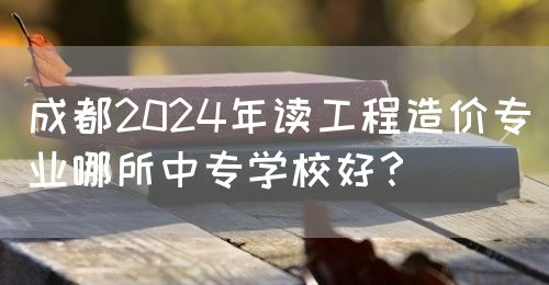 成都2024年讀工程造價專業(yè)哪所中專學校好？(圖1)