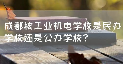 成都核工業(yè)機(jī)電學(xué)校是民辦學(xué)校還是公辦學(xué)校？(圖1)