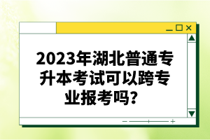 2023年湖北普通專升本考試可以跨專業(yè)報(bào)考嗎？