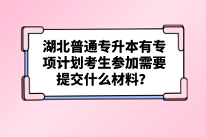 湖北普通專升本有專項(xiàng)計(jì)劃考生參加需要提交什么材料？