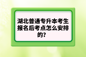 湖北普通專升本考生報(bào)名后考點(diǎn)怎么安排的？