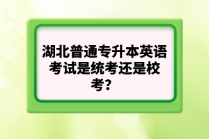 湖北普通專(zhuān)升本英語(yǔ)考試是統(tǒng)考還是校考？