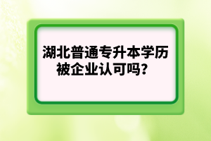 湖北普通專升本學(xué)歷被企業(yè)認(rèn)可嗎？