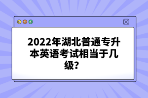 2022年湖北普通專升本英語考試相當(dāng)于幾級(jí)？