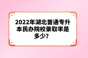 2022年湖北普通專升本民辦院校錄取率是多少？