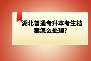 湖北普通專升本考生檔案怎么處理？