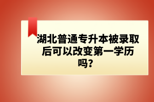 湖北普通專升本被錄取后可以改變第一學歷嗎？