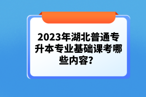 2023年湖北普通專升本專業(yè)基礎(chǔ)課考哪些內(nèi)容？