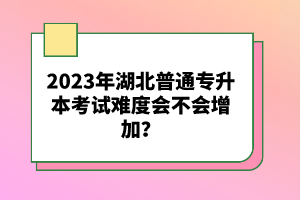 2023年湖北普通專升本考試難度會(huì)不會(huì)增加？