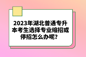 2023年湖北普通專升本考生選擇專業(yè)縮招或停招怎么辦呢？