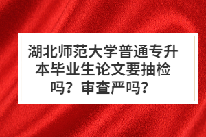 湖北師范大學普通專升本畢業(yè)生論文要抽檢嗎？審查嚴嗎？