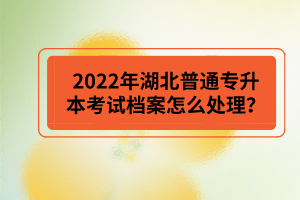 2022年湖北普通專升本考試檔案怎么處理？