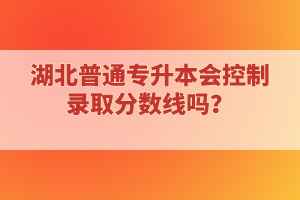 湖北普通專升本會控制錄取分數(shù)線嗎？