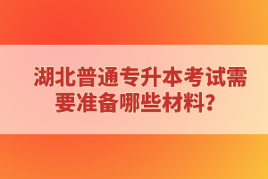 湖北普通專升本考試需要準(zhǔn)備哪些材料？