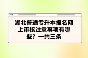 湖北普通專升本報名網(wǎng)上審核注意事項有哪些？一共三條