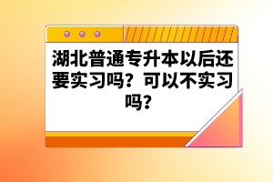 湖北普通專升本以后還要實習嗎？可以不實習嗎？