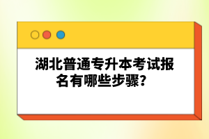 湖北普通專升本考試報名有哪些步驟？