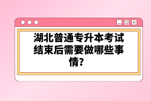 湖北普通專升本考試結束后需要做哪些事情？