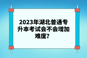 2023年湖北普通專升本考試會(huì)不會(huì)增加難度？