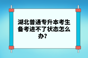 湖北普通專升本考生備考進(jìn)不了狀態(tài)怎么辦？