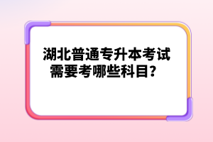 湖北普通專(zhuān)升本考試需要考哪些科目？