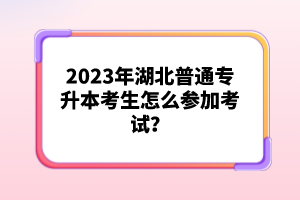 2023年湖北普通專升本考生怎么參加考試？