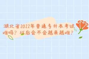 湖北省2022年普通專升本考試難嗎？以后會不會越來越難？