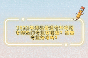 2022年湖北普通專(zhuān)升本報(bào)考的熱門(mén)專(zhuān)業(yè)有哪些？這些專(zhuān)業(yè)好考嗎？