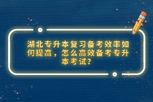 湖北專升本復(fù)習(xí)備考效率如何提高，怎么高效備考專升本考試？