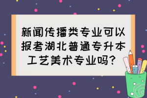 新聞傳播類專業(yè)可以報(bào)考湖北普通專升本工藝美術(shù)專業(yè)嗎？