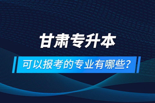 甘肅專(zhuān)升本可以報(bào)考的專(zhuān)業(yè)有哪些？
