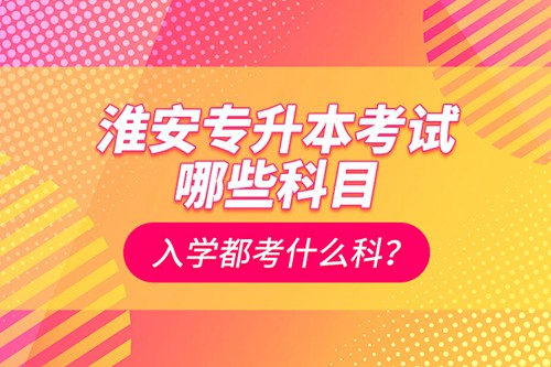 淮安專升本考試哪些科目？入學都考什么科？