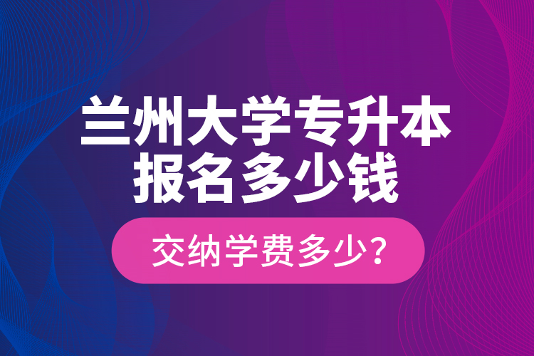 蘭州大學專升本報名多少錢？交納學費多少？