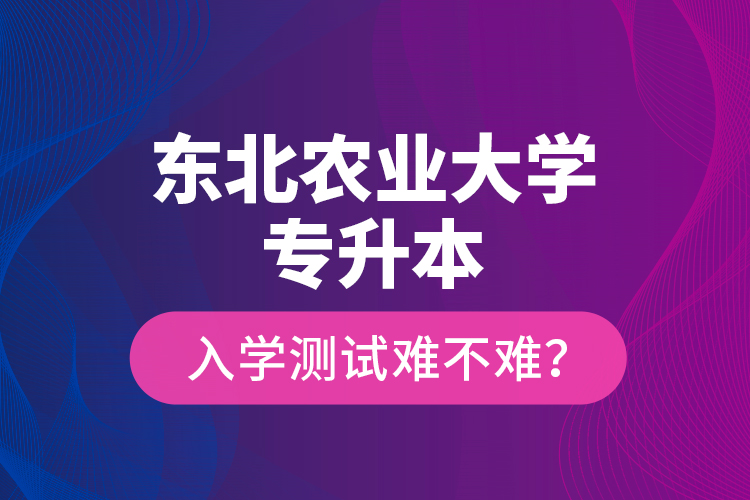 東北農(nóng)業(yè)大學(xué)專(zhuān)升本入學(xué)測(cè)試難不難？