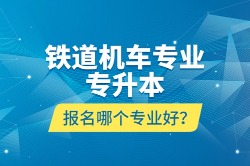 鐵道機(jī)車專業(yè)專升本報名哪個專業(yè)好？