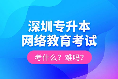 深圳專升本網(wǎng)絡(luò)教育考試考什么？難嗎？