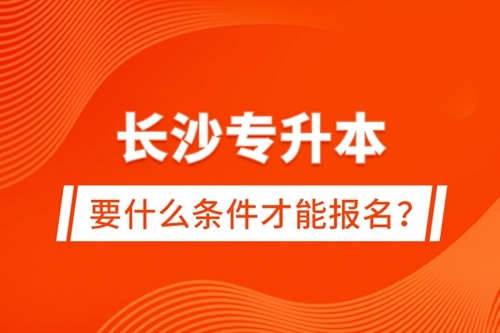 長沙專升本要什么條件才能報名？