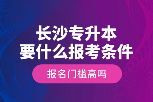 長沙專升本要什么報考條件？報名門檻高嗎？