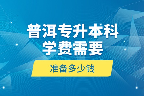 普洱專升本科學(xué)費(fèi)需要準(zhǔn)備多少錢？