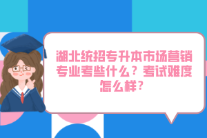 湖北統(tǒng)招專升本市場營銷專業(yè)考些什么？考試難度怎么樣？