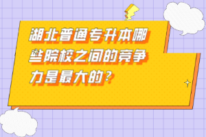 湖北普通專升本哪些院校之間的競(jìng)爭(zhēng)力是最大的？