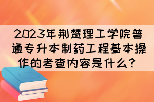 2023年荊楚理工學(xué)院普通專升本制藥工程基本操作的考查內(nèi)容是什么？