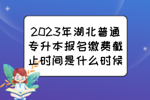 2023年湖北普通專升本報名繳費截止時間是什么時候？